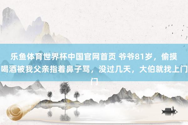 乐鱼体育世界杯中国官网首页 爷爷81岁，偷摸喝酒被我父亲指着鼻子骂，没过几天，大伯就找上门