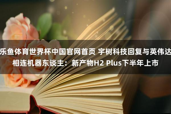 乐鱼体育世界杯中国官网首页 宇树科技回复与英伟达相连机器东谈主：新产物H2 Plus下半年上市