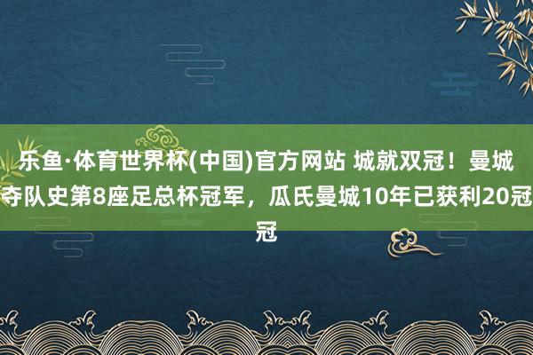 乐鱼·体育世界杯(中国)官方网站 城就双冠！曼城夺队史第8座足总杯冠军，瓜氏曼城10年已获利20冠