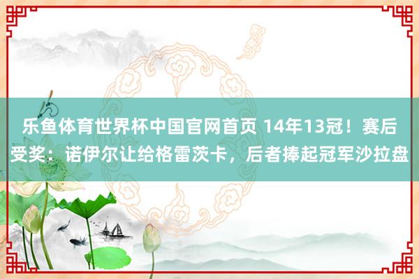 乐鱼体育世界杯中国官网首页 14年13冠！赛后受奖：诺伊尔让给格雷茨卡，后者捧起冠军沙拉盘