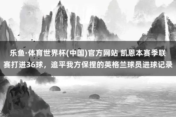 乐鱼·体育世界杯(中国)官方网站 凯恩本赛季联赛打进36球，追平我方保捏的英格兰球员进球记录