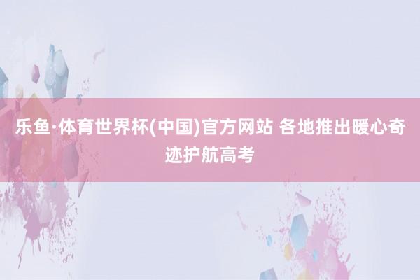 乐鱼·体育世界杯(中国)官方网站 各地推出暖心奇迹护航高考
