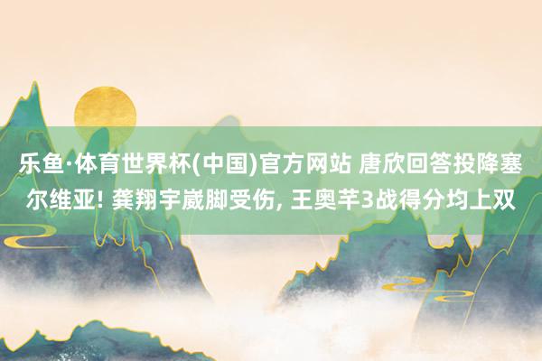 乐鱼·体育世界杯(中国)官方网站 唐欣回答投降塞尔维亚! 龚翔宇崴脚受伤， 王奥芊3战得分均上双
