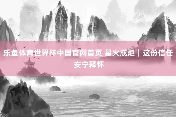 乐鱼体育世界杯中国官网首页 星火成炬｜这份信任 安宁释怀