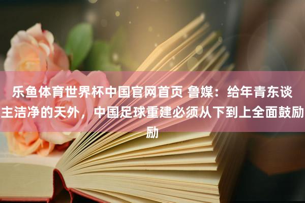 乐鱼体育世界杯中国官网首页 鲁媒：给年青东谈主洁净的天外，中国足球重建必须从下到上全面鼓励