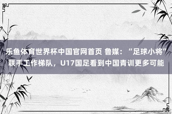 乐鱼体育世界杯中国官网首页 鲁媒：“足球小将”联手工作梯队，U17国足看到中国青训更多可能