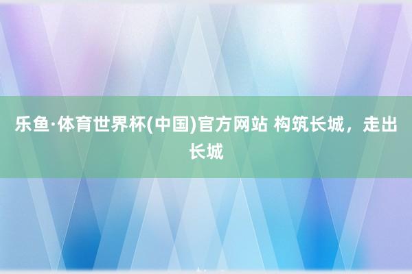 乐鱼·体育世界杯(中国)官方网站 构筑长城，走出长城