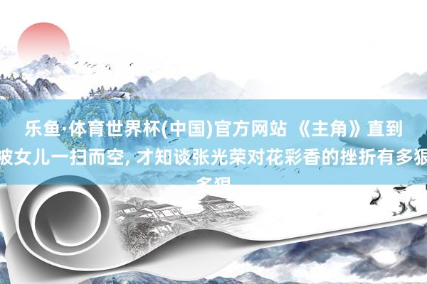 乐鱼·体育世界杯(中国)官方网站 《主角》直到被女儿一扫而空， 才知谈张光荣对花彩香的挫折有多狠