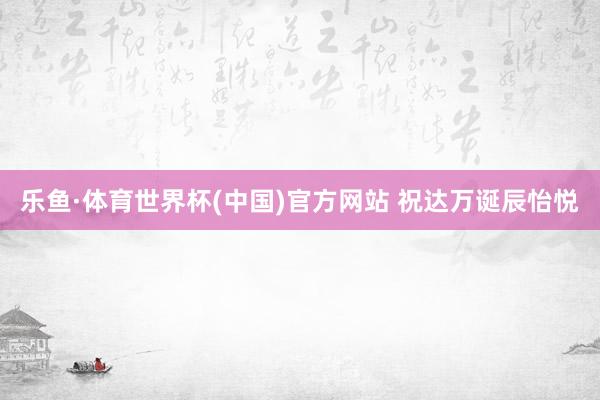 乐鱼·体育世界杯(中国)官方网站 祝达万诞辰怡悦