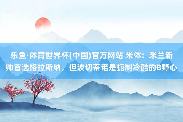 乐鱼·体育世界杯(中国)官方网站 米体：米兰新帅首选格拉斯纳，但波切蒂诺是扼制冷酷的B野心