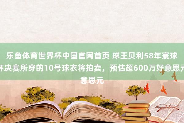 乐鱼体育世界杯中国官网首页 球王贝利58年寰球杯决赛所穿的10号球衣将拍卖，预估超600万好意思元