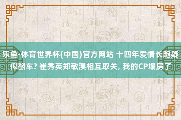 乐鱼·体育世界杯(中国)官方网站 十四年爱情长跑疑似翻车? 崔秀英郑敬淏相互取关， 我的CP塌房了