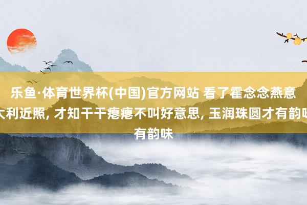 乐鱼·体育世界杯(中国)官方网站 看了霍念念燕意大利近照， 才知干干瘪瘪不叫好意思， 玉润珠圆才有韵味