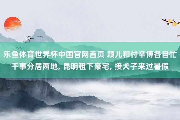 乐鱼体育世界杯中国官网首页 颖儿和付辛博各自忙干事分居两地， 昆明租下豪宅， 接犬子来过暑假