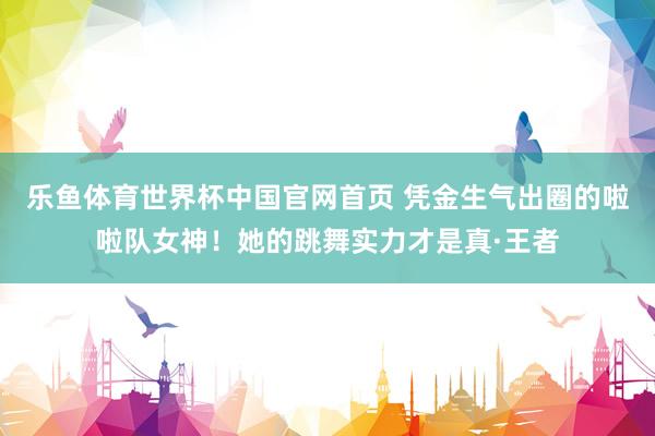乐鱼体育世界杯中国官网首页 凭金生气出圈的啦啦队女神！她的跳舞实力才是真·王者