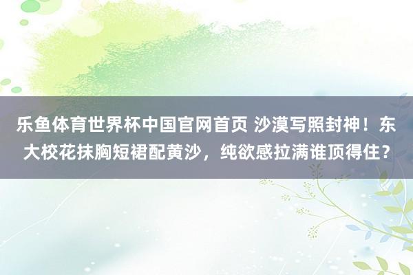 乐鱼体育世界杯中国官网首页 沙漠写照封神！东大校花抹胸短裙配黄沙，纯欲感拉满谁顶得住？