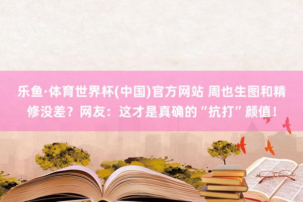 乐鱼·体育世界杯(中国)官方网站 周也生图和精修没差？网友：这才是真确的“抗打”颜值！