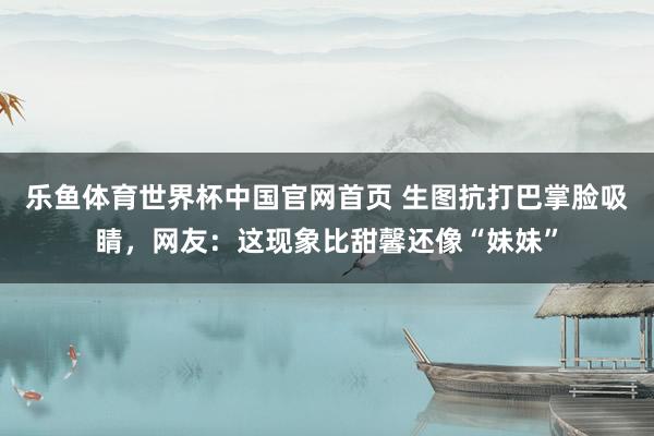 乐鱼体育世界杯中国官网首页 生图抗打巴掌脸吸睛，网友：这现象比甜馨还像“妹妹”