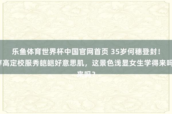 乐鱼体育世界杯中国官网首页 35岁何穗登封！穿高定校服秀皑皑好意思肌，这景色浅显女生学得来吗？