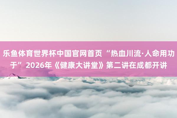 乐鱼体育世界杯中国官网首页 “热血川流·人命用功于” 2026年《健康大讲堂》第二讲在成都开讲