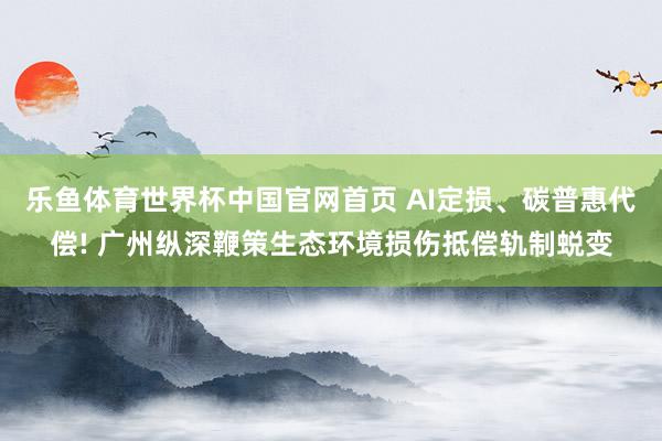 乐鱼体育世界杯中国官网首页 AI定损、碳普惠代偿! 广州纵深鞭策生态环境损伤抵偿轨制蜕变