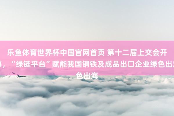 乐鱼体育世界杯中国官网首页 第十二届上交会开幕，“绿链平台”赋能我国钢铁及成品出口企业绿色出海
