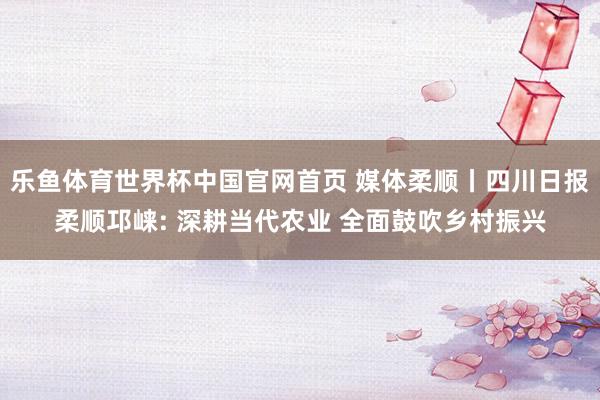 乐鱼体育世界杯中国官网首页 媒体柔顺丨四川日报柔顺邛崃: 深耕当代农业 全面鼓吹乡村振兴