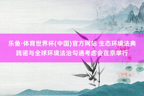 乐鱼·体育世界杯(中国)官方网站 生态环境法典践诺与全球环境法治勾通考虑会在京举行