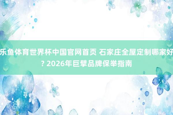 乐鱼体育世界杯中国官网首页 石家庄全屋定制哪家好? 2026年巨擘品牌保举指南