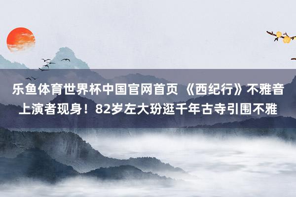 乐鱼体育世界杯中国官网首页 《西纪行》不雅音上演者现身！82岁左大玢逛千年古寺引围不雅