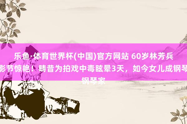 乐鱼·体育世界杯(中国)官方网站 60岁林芳兵北影节惊艳!畴昔为拍戏中毒眩晕3天,如今女儿成钢琴家