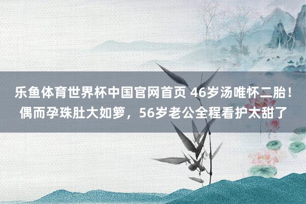 乐鱼体育世界杯中国官网首页 46岁汤唯怀二胎！偶而孕珠肚大如箩，56岁老公全程看护太甜了