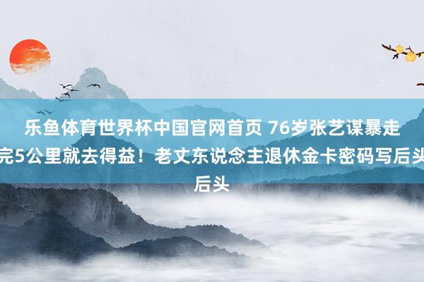 乐鱼体育世界杯中国官网首页 76岁张艺谋暴走完5公里就去得益！老丈东说念主退休金卡密码写后头