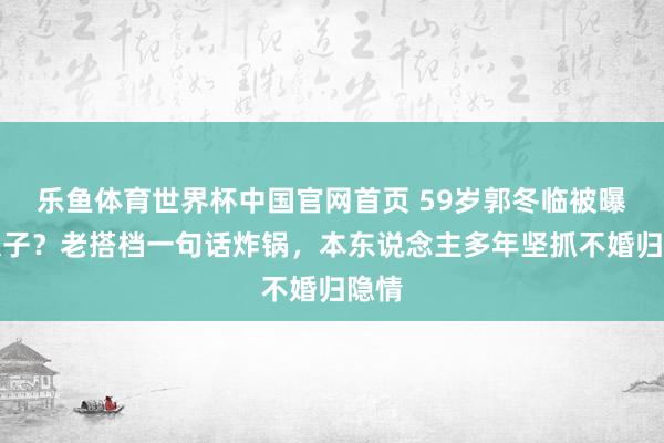 乐鱼体育世界杯中国官网首页 59岁郭冬临被曝有犬子？老搭档一句话炸锅，本东说念主多年坚抓不婚归隐情