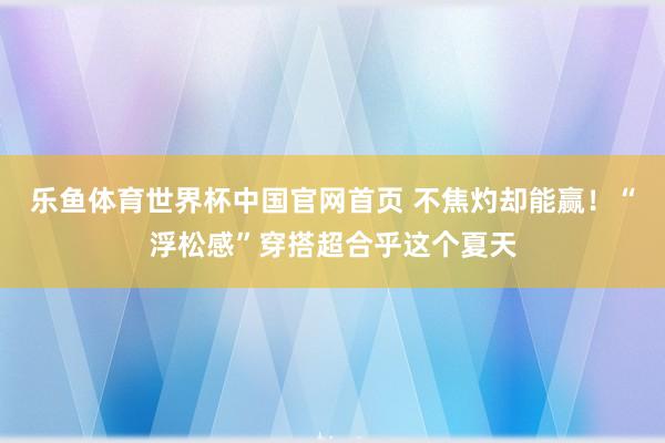 乐鱼体育世界杯中国官网首页 不焦灼却能赢！“浮松感”穿搭超合乎这个夏天