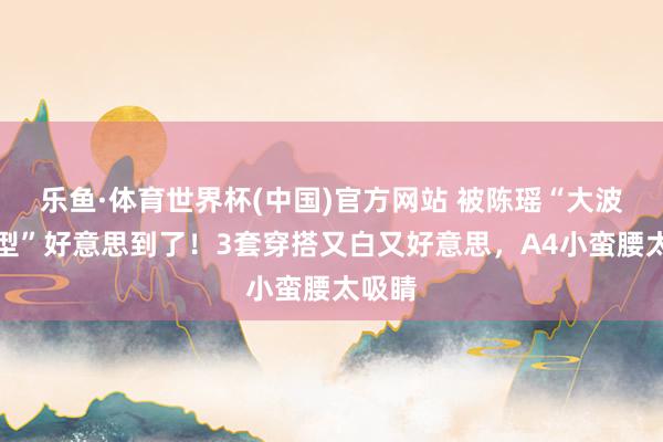乐鱼·体育世界杯(中国)官方网站 被陈瑶“大波涛造型”好意思到了！3套穿搭又白又好意思，A4小蛮腰太吸睛