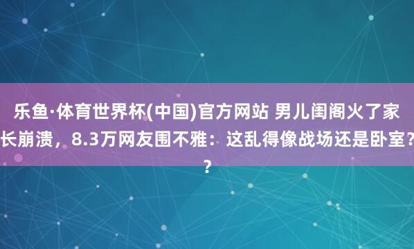 乐鱼·体育世界杯(中国)官方网站 男儿闺阁火了家长崩溃，8.3万网友围不雅：这乱得像战场还是卧室？