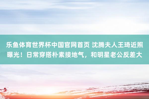 乐鱼体育世界杯中国官网首页 沈腾夫人王琦近照曝光！日常穿搭朴素接地气，和明星老公反差大