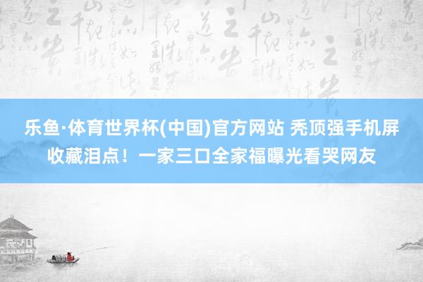 乐鱼·体育世界杯(中国)官方网站 秃顶强手机屏收藏泪点！一家三口全家福曝光看哭网友