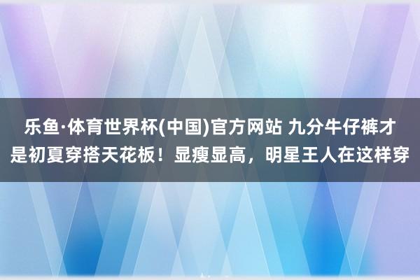 乐鱼·体育世界杯(中国)官方网站 九分牛仔裤才是初夏穿搭天花板！显瘦显高，明星王人在这样穿