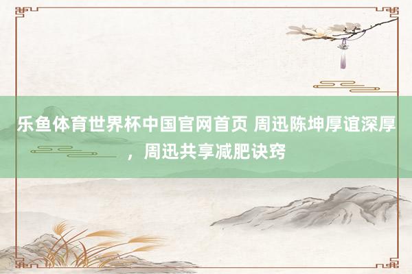 乐鱼体育世界杯中国官网首页 周迅陈坤厚谊深厚，周迅共享减肥诀窍