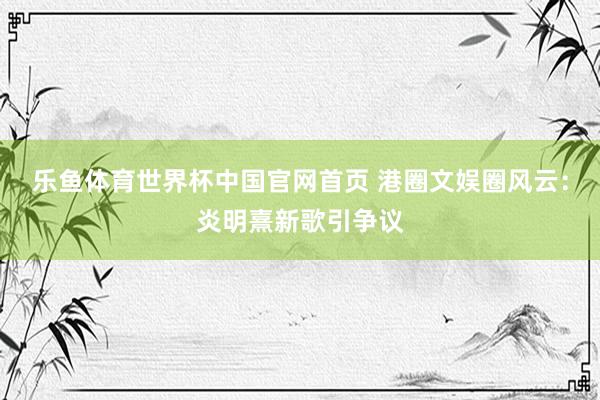 乐鱼体育世界杯中国官网首页 港圈文娱圈风云：炎明熹新歌引争议
