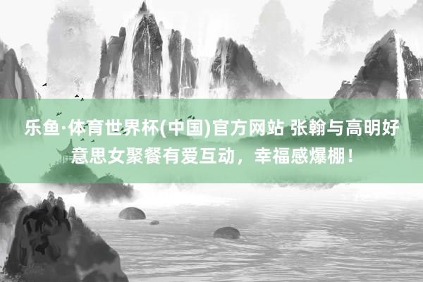 乐鱼·体育世界杯(中国)官方网站 张翰与高明好意思女聚餐有爱互动，幸福感爆棚！
