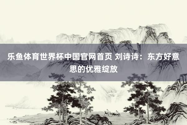 乐鱼体育世界杯中国官网首页 刘诗诗：东方好意思的优雅绽放