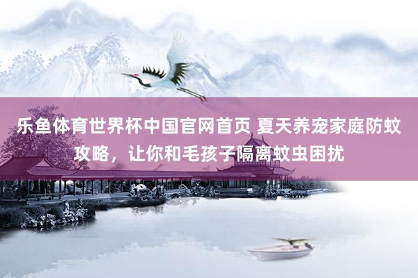 乐鱼体育世界杯中国官网首页 夏天养宠家庭防蚊攻略，让你和毛孩子隔离蚊虫困扰