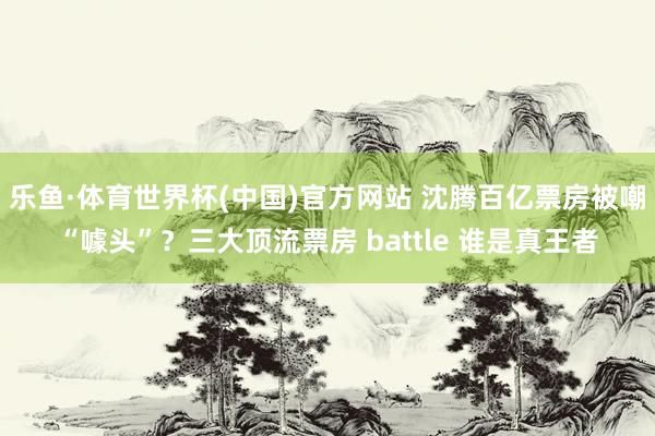 乐鱼·体育世界杯(中国)官方网站 沈腾百亿票房被嘲“噱头”？三大顶流票房 battle 谁是真王者
