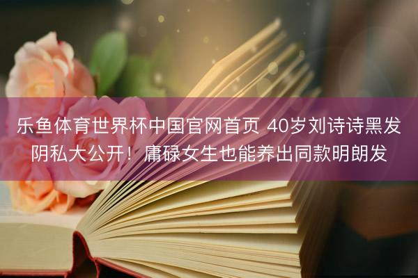 乐鱼体育世界杯中国官网首页 40岁刘诗诗黑发阴私大公开！庸碌女生也能养出同款明朗发