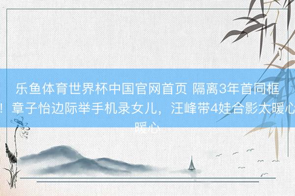 乐鱼体育世界杯中国官网首页 隔离3年首同框！章子怡边际举手机录女儿，汪峰带4娃合影太暖心