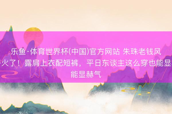 乐鱼·体育世界杯(中国)官方网站 朱珠老钱风穿搭火了！露肩上衣配短裤，平日东谈主这么穿也能显赫气