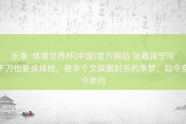 乐鱼·体育世界杯(中国)官方网站 张嘉译宁可赔千万也要换掉她，被半个文娱圈封杀的李梦，如今奈何